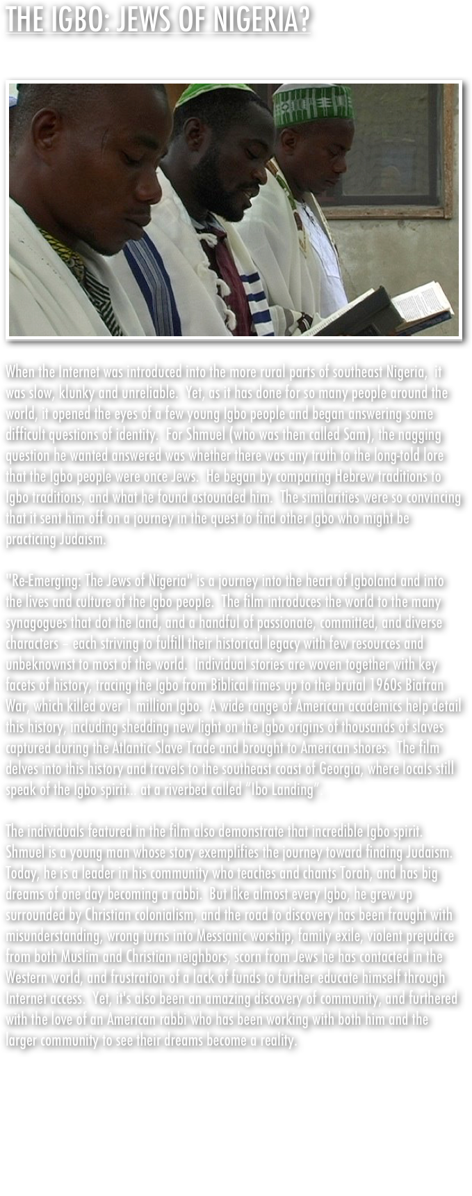 THE IGBO: JEWS OF NIGERIA?&#10;&#10;￼&#10;&#10;When the Internet was introduced into the more rural parts of southeast Nigeria,  it was slow, klunky and unreliable.  Yet, as it has done for so many people around the world, it opened the eyes of a few young Igbo people and began answering some difficult questions of identity.  For Shmuel (who was then called Sam), the nagging question he wanted answered was whether there was any truth to the long-told lore that the Igbo people were once Jews.  He began by comparing Hebrew traditions to Igbo traditions, and what he found astounded him.  The similarities were so convincing that it sent him off on a journey in the quest to find other Igbo who might be practicing Judaism. &#10; &#10;&quot;Re-Emerging: The Jews of Nigeria&quot; is a journey into the heart of Igboland and into the lives and culture of the Igbo people.  The film introduces the world to the many synagogues that dot the land, and a handful of passionate, committed, and diverse characters – each striving to fulfill their historical legacy with few resources and unbeknownst to most of the world.  Individual stories are woven together with key facets of history, tracing the Igbo from Biblical times up to the brutal 1960s Biafran War, which killed over 1 million Igbo.  A wide range of American academics help detail this history, including shedding new light on the Igbo origins of thousands of slaves captured during the Atlantic Slave Trade and brought to American shores.  The film delves into this history and travels to the southeast coast of Georgia, where locals still speak of the Igbo spirit... at a riverbed called “Ibo Landing”.&#10;&#10;The individuals featured in the film also demonstrate that incredible Igbo spirit. Shmuel is a young man whose story exemplifies the journey toward finding Judaism.  Today, he is a leader in his community who teaches and chants Torah, and has big dreams of one day becoming a rabbi.  But like almost every Igbo, he grew up surrounded by Christian colonialism, and the road to discovery has been fraught with misunderstanding, wrong turns into Messianic worship, family exile, violent prejudice from both Muslim and Christian neighbors, scorn from Jews he has contacted in the Western world, and frustration of a lack of funds to further educate himself through Internet access.  Yet, it's also been an amazing discovery of community, and furthered with the love of an American rabbi who has been working with both him and the larger community to see their dreams become a reality.&#10;&#10;&quot;Re-Emerging&quot; challenges the boundaries between faith and color, and engages viewers to think about ancestry, identity, race, diversity and acceptance.  From screenings held around the world, communities have been inspired to discuss and take action.  With most of the world’s tension evolving out of religious and ethnic difference, this remarkable people could shed some well-needed light on the road to peace, and the origin of us all.