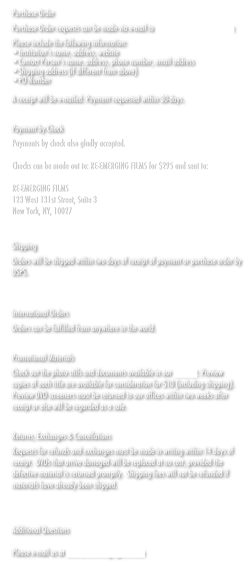 Purchase Order
Purchase Order requests can be made via e-mail to sales@re-emergingfilm.com
Please include the following information:
Institution&rsquo;s name, address, website
Contact Person&rsquo;s name, address, phone number, email address
Shipping address (if different from above)
PO Number

A receipt will be e-mailed. Payment requested within 30-days.
&nbsp;

Payment by Check 
Payments by check also gladly accepted. 

Checks can be made out to: RE-EMERGING FILMS for $295 and sent to:

RE-EMERGING FILMS
123 West 131st Street, Suite 3
New York, NY, 10027


Shipping
Orders will be shipped within two days of receipt of payment or purchase order by USPS.
&nbsp;

International Orders
Orders can be fulfilled from anywhere in the world.

Promotional Materials
Photo stills and press kits are downloadable here. Preview copies of each title are available for consideration for $10 (including shipping). Preview DVD screeners must be returned to our offices within two weeks after receipt or else will be regarded as a sale.
&nbsp;

Returns, Exchanges &amp; Cancellations
Requests for refunds and exchanges must be made in writing within 14 days of receipt.&nbsp; DVDs that arrive damaged will be replaced at no cost, provided the defective material is returned promptly.&nbsp; Shipping fees will not be refunded if materials have already been shipped.



Additional Questions

Please e-mail us at sales@re-emergingfilm.com

