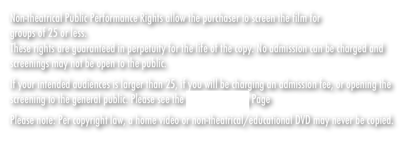 If your intended audiences is larger than 25, if you will be charging an admission fee, or opening the screening to the general public. Please see the Host A Screening Page
Please note: Per copyright law, a home video or non-theatrical/educational DVD may never be copied.