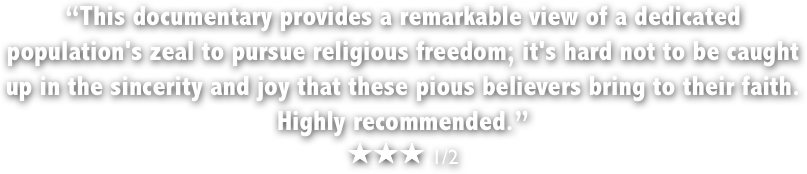 &ldquo;This documentary provides a remarkable view of a dedicated population's zeal to pursue religious freedom; it's hard not to be caught up in the sincerity and joy that these pious believers bring to their faith. 
Highly recommended.&rdquo;
￼￼￼ 1/2 