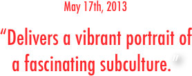 May 17th, 2013
“Delivers a vibrant portrait of 
a fascinating subculture.”
